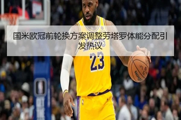 国米欧冠前轮换方案调整劳塔罗体能分配引发热议